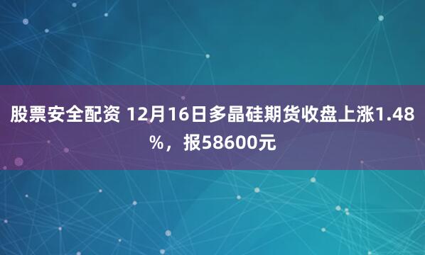 股票安全配资 12月16日多晶硅期货收盘上涨1.48%，报58600元