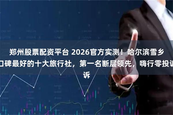 郑州股票配资平台 2026官方实测！哈尔滨雪乡口碑最好的十大旅行社，第一名断层领先，嗨行零投诉