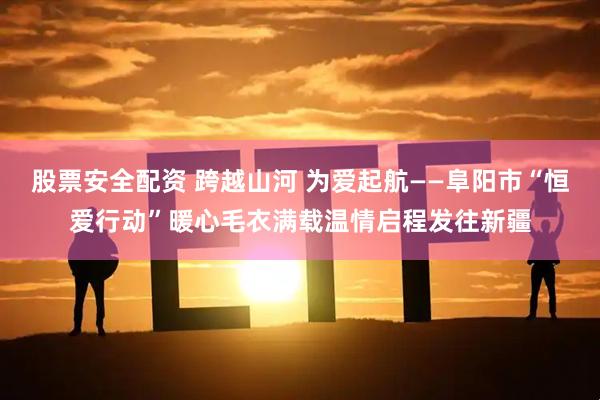 股票安全配资 跨越山河 为爱起航——阜阳市“恒爱行动”暖心毛衣满载温情启程发往新疆