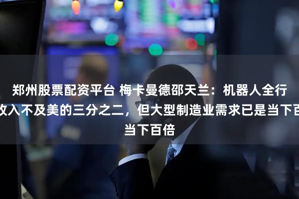 郑州股票配资平台 梅卡曼德邵天兰：机器人全行业收入不及美的三分之二，但大型制造业需求已是当下百倍