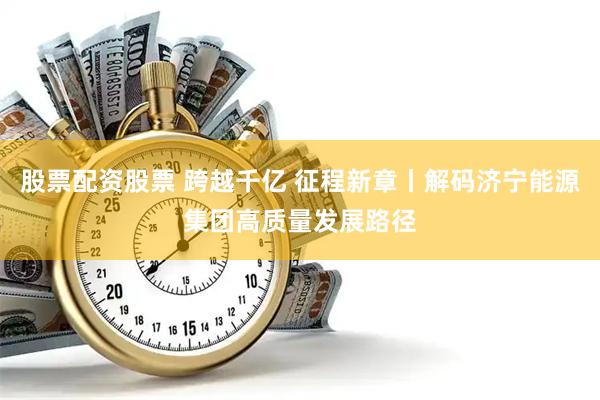 股票配资股票 跨越千亿 征程新章丨解码济宁能源集团高质量发展路径