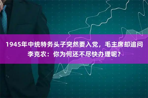 1945年中统特务头子突然要入党，毛主席却追问李克农：你为何还不尽快办理呢？