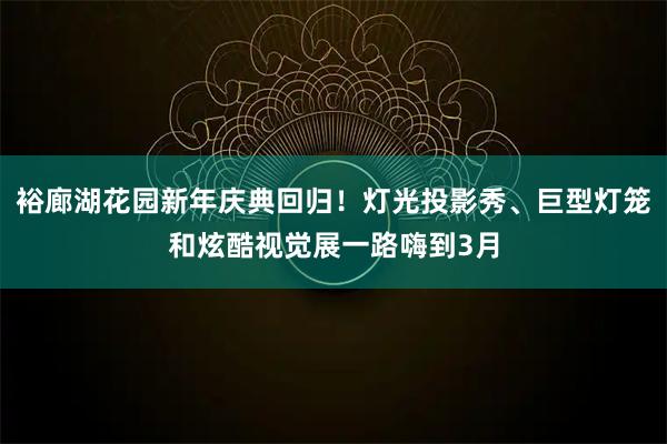 裕廊湖花园新年庆典回归!灯光投影秀、巨型灯笼和炫酷视觉展一路嗨到3月