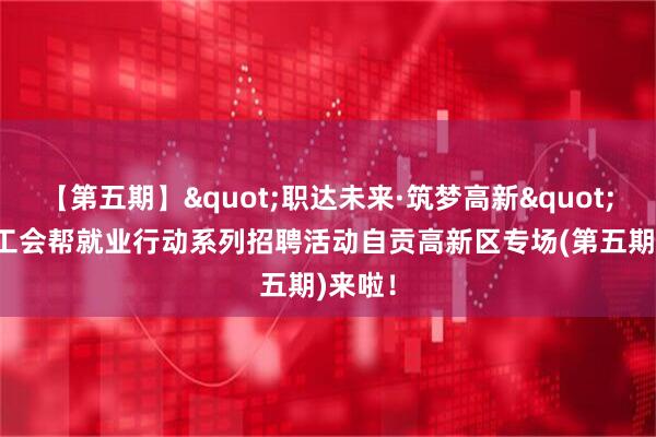 【第五期】"职达未来·筑梦高新"2026工会帮就业行动系列招聘活动自贡高新区专场(第五期)来啦!
