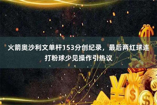 火箭奥沙利文单杆153分创纪录,最后两红球连打粉球少见操作引热议