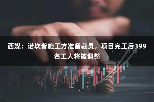 西媒：诺坎普施工方准备裁员，项目完工后399名工人将被调整