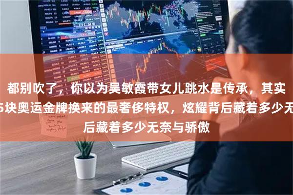 都别吹了，你以为吴敏霞带女儿跳水是传承，其实这是她用5块奥运金牌换来的最奢侈特权，炫耀背后藏着多少无奈与骄傲