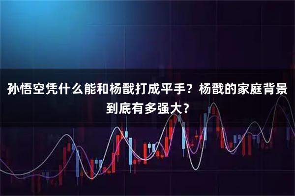 孙悟空凭什么能和杨戬打成平手？杨戬的家庭背景到底有多强大？