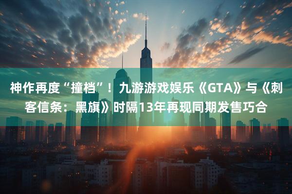 神作再度“撞档”！九游游戏娱乐《GTA》与《刺客信条：黑旗》时隔13年再现同期发售巧合