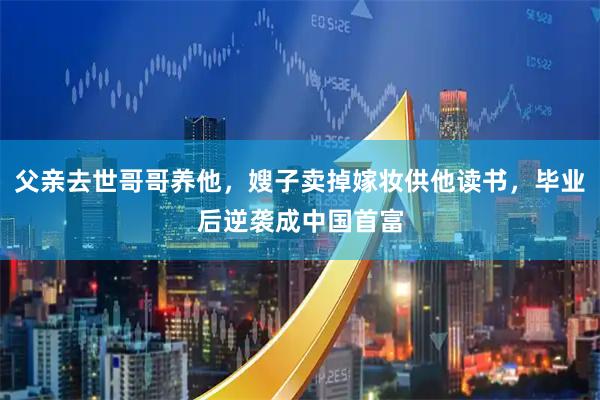 父亲去世哥哥养他，嫂子卖掉嫁妆供他读书，毕业后逆袭成中国首富