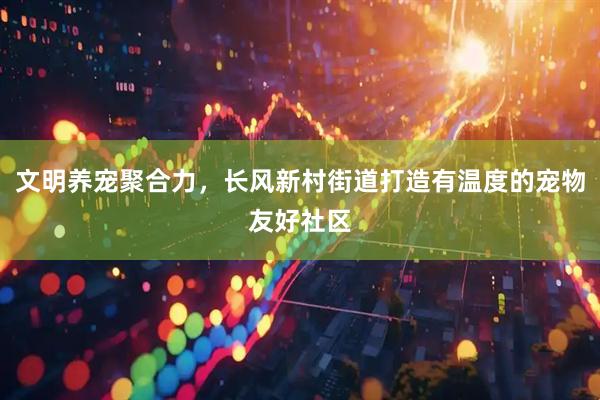 文明养宠聚合力，长风新村街道打造有温度的宠物友好社区