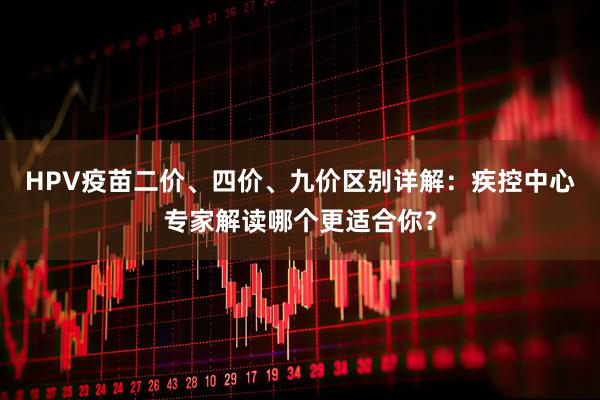 HPV疫苗二价、四价、九价区别详解：疾控中心专家解读哪个更适合你？