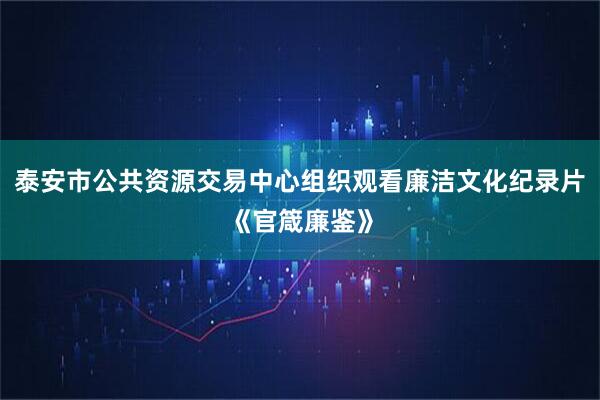 泰安市公共资源交易中心组织观看廉洁文化纪录片《官箴廉鉴》