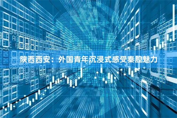 陕西西安：外国青年沉浸式感受秦腔魅力