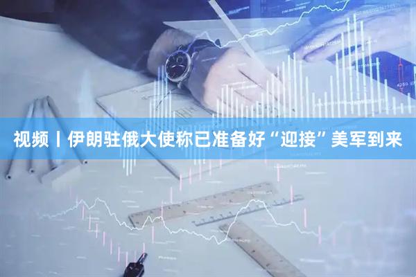 视频丨伊朗驻俄大使称已准备好“迎接”美军到来