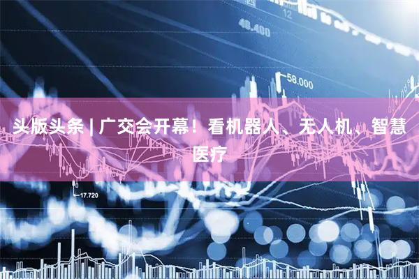 头版头条 | 广交会开幕！看机器人、无人机、智慧医疗