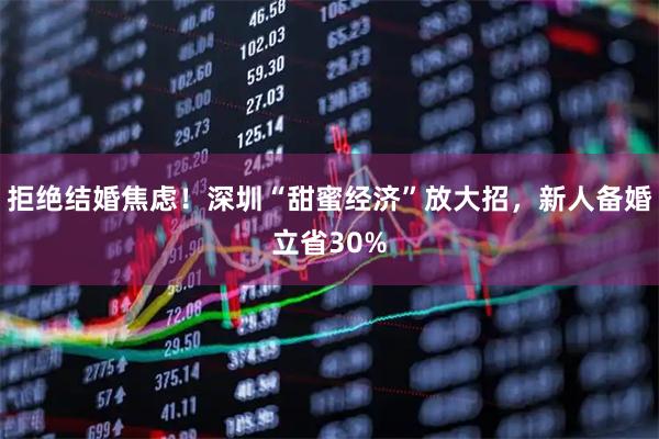拒绝结婚焦虑！深圳“甜蜜经济”放大招，新人备婚立省30%