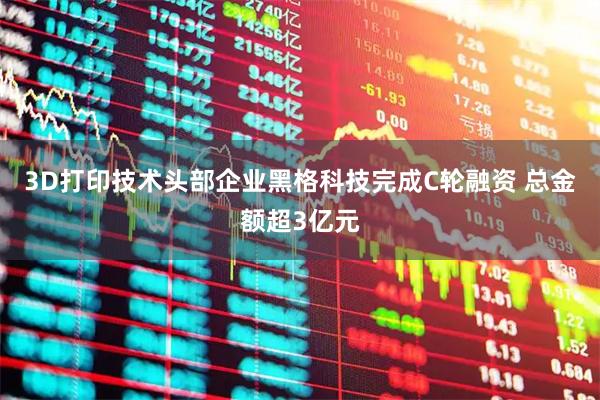 3D打印技术头部企业黑格科技完成C轮融资 总金额超3亿元