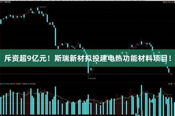斥资超9亿元！斯瑞新材拟投建电热功能材料项目！