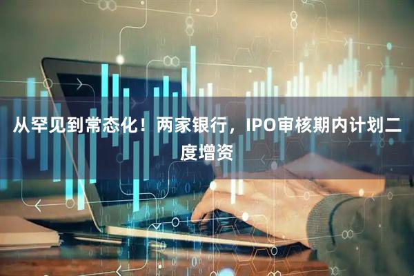 从罕见到常态化！两家银行，IPO审核期内计划二度增资