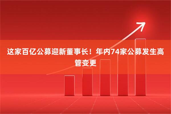 这家百亿公募迎新董事长！年内74家公募发生高管变更