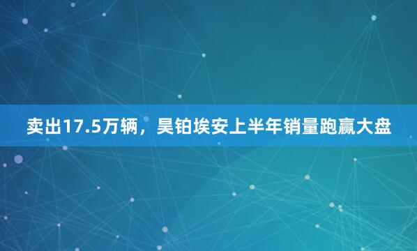 卖出17.5万辆，昊铂埃安上半年销量跑赢大盘