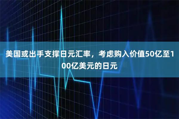 美国或出手支撑日元汇率，考虑购入价值50亿至100亿美元的日元